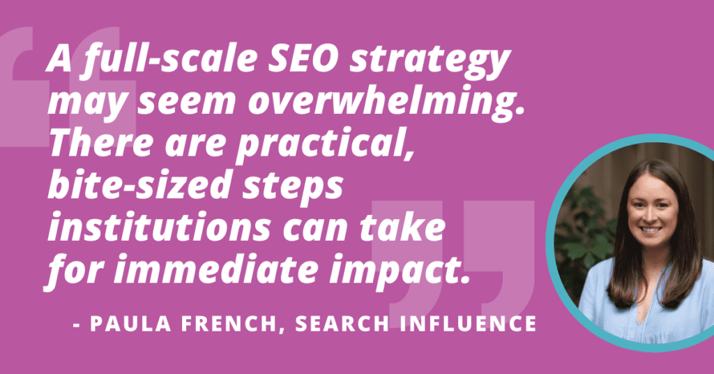 "A full-scale SEO strategy may seem overwhelming. There are practical, bite-sized steps institutions can take for immediate impact." -Paula French, Search Influence